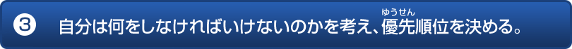 自分は何をしなければいけないのかを考え、優先順位を決める。